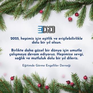 Görselde, çam dalları ve kırmızı süs toplarıyla süslenmiş bir arka plan üzerinde bir mesaj yer alıyor. Mesajda şunlar yazıyor: "EGED 2025, hepimiz için eşitlik ve erişilebilirlikle dolu bir yıl olsun. Birlikte daha güzel bir dünya için umutla çalışmaya devam ediyoruz. Hepimize sevgi, sağlık ve mutluluk dolu bir yıl dileriz. Eğitimde Görme Engelliler Derneği"